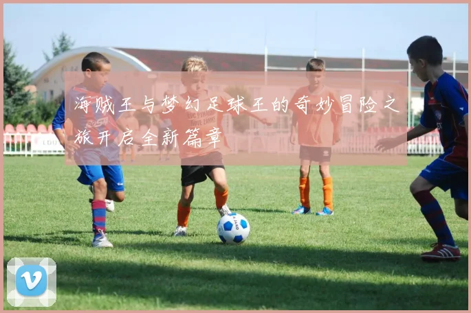 海贼王与梦幻足球王的奇妙冒险之旅开启全新篇章