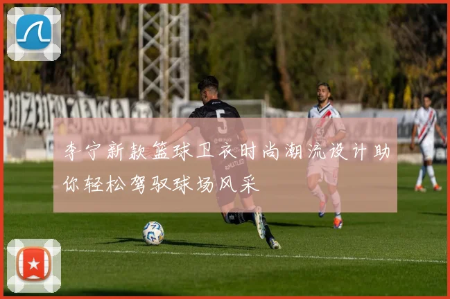 李宁新款篮球卫衣时尚潮流设计助你轻松驾驭球场风采